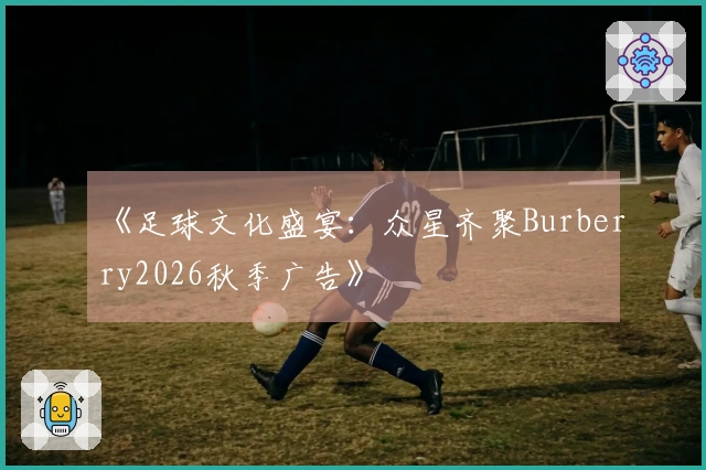 《足球文化盛宴：众星齐聚Burberry2026秋季广告》