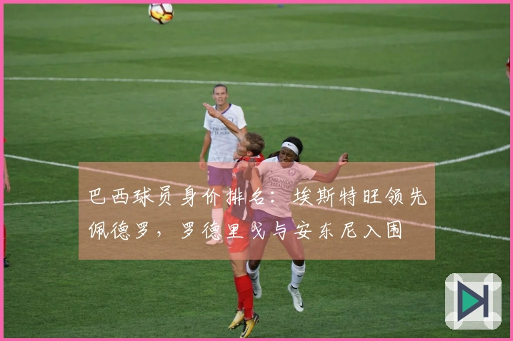 巴西球员身价排名：埃斯特旺领先佩德罗，罗德里戈与安东尼入围