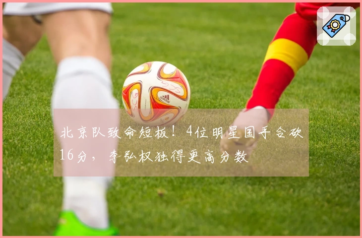 北京队致命短板！4位明星国手合砍16分，李弘权独得更高分数